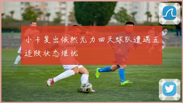 小卡复出依然无力回天球队遭遇五连败状态堪忧