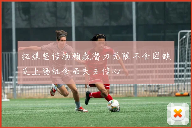 拓媒坚信杨瀚森潜力无限不会因缺乏上场机会而失去信心