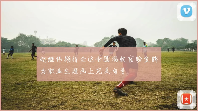 赵继伟期待全运会圆满收官盼金牌为职业生涯画上完美句号