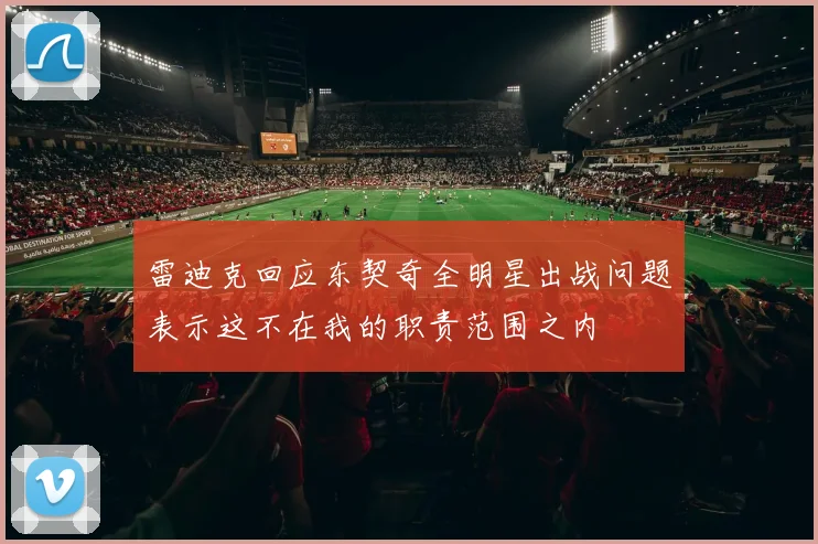 雷迪克回应东契奇全明星出战问题表示这不在我的职责范围之内