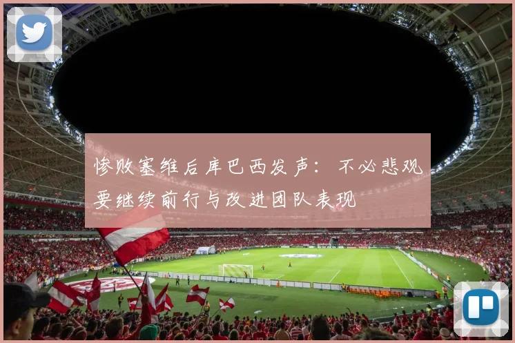 惨败塞维后库巴西发声：不必悲观要继续前行与改进团队表现