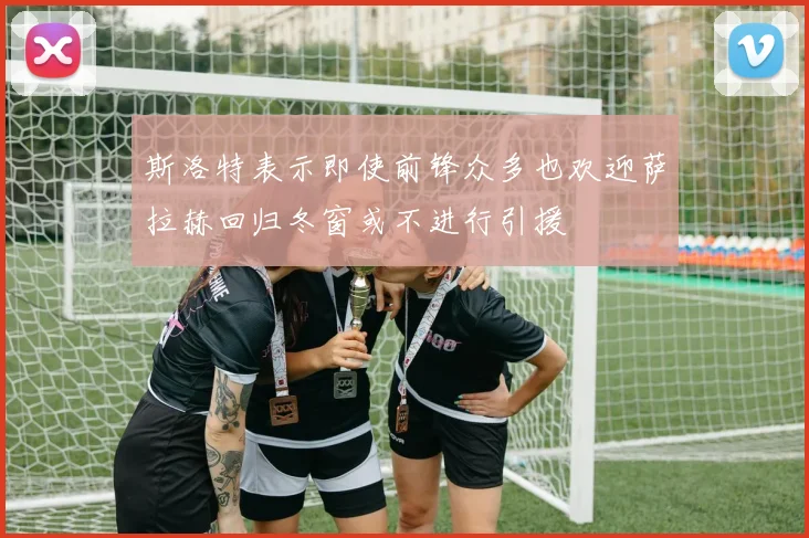 斯洛特表示即使前锋众多也欢迎萨拉赫回归冬窗或不进行引援