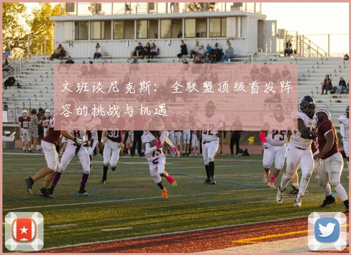 文班谈尼克斯：全联盟顶级首发阵容的挑战与机遇