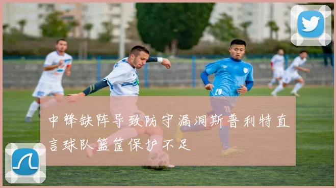 中锋缺阵导致防守漏洞斯普利特直言球队篮筐保护不足