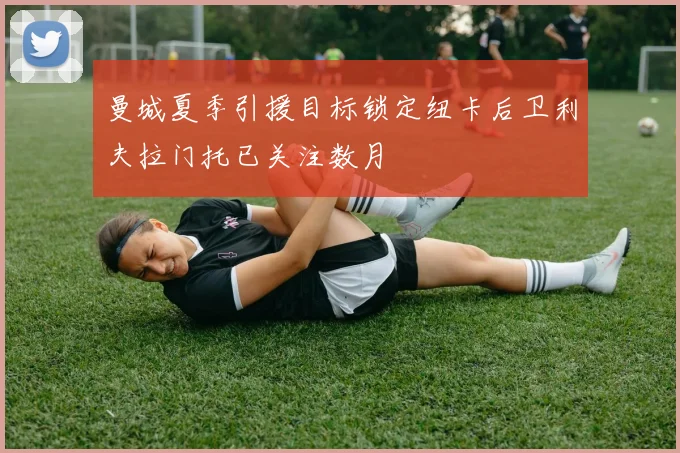 曼城夏季引援目标锁定纽卡后卫利夫拉门托已关注数月