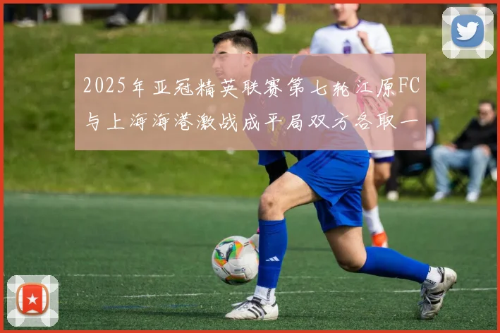 2025年亚冠精英联赛第七轮江原FC与上海海港激战成平局双方各取一分