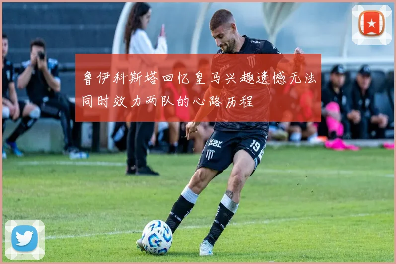鲁伊科斯塔回忆皇马兴趣遗憾无法同时效力两队的心路历程