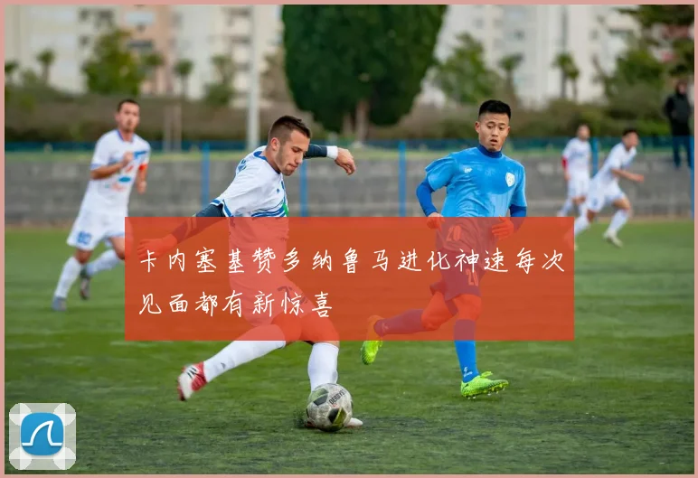卡内塞基赞多纳鲁马进化神速每次见面都有新惊喜