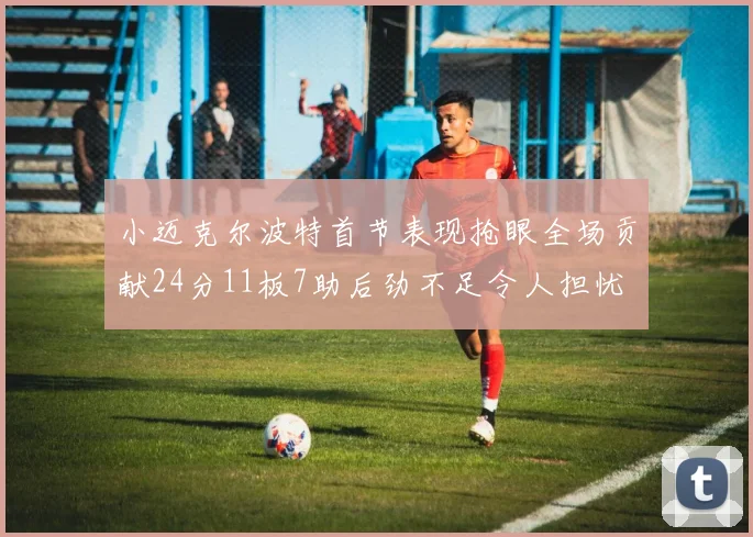 小迈克尔波特首节表现抢眼全场贡献24分11板7助后劲不足令人担忧