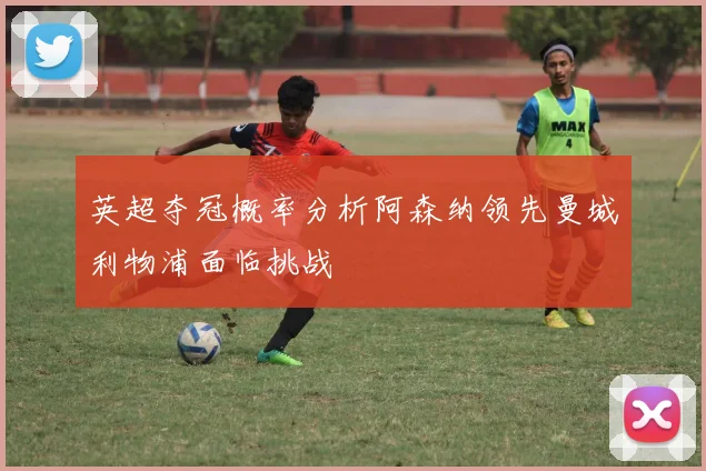 英超夺冠概率分析阿森纳领先曼城利物浦面临挑战