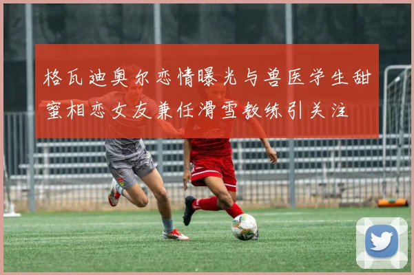 格瓦迪奥尔恋情曝光与兽医学生甜蜜相恋女友兼任滑雪教练引关注