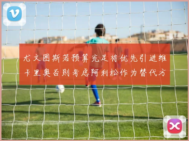 尤文图斯若预算充足将优先引进维卡里奥否则考虑阿利松作为替代方案