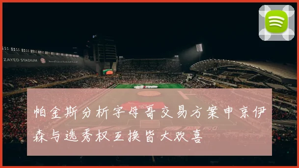 帕金斯分析字母哥交易方案申京伊森与选秀权互换皆大欢喜