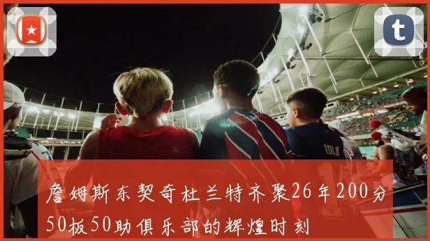 詹姆斯东契奇杜兰特齐聚26年200分50板50助俱乐部的辉煌时刻