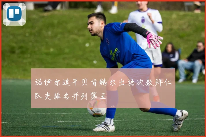 诺伊尔追平贝肯鲍尔出场次数拜仁队史排名并列第五