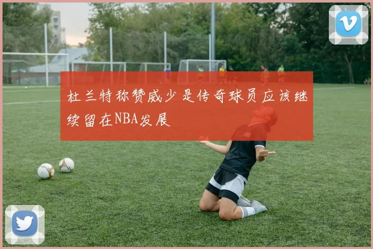 杜兰特称赞威少是传奇球员应该继续留在NBA发展