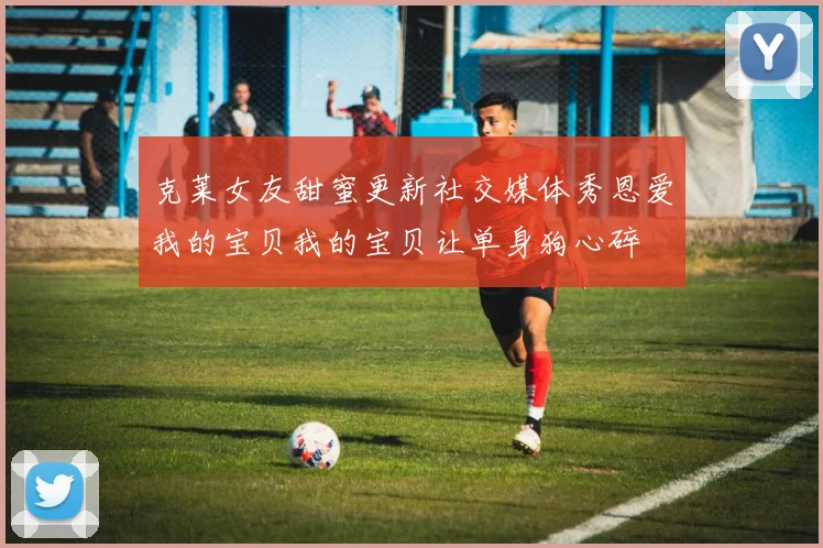 克莱女友甜蜜更新社交媒体秀恩爱我的宝贝我的宝贝让单身狗心碎