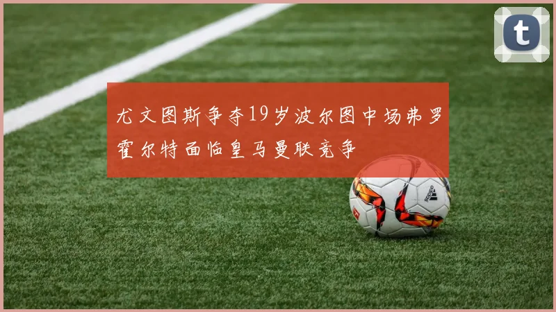 尤文图斯争夺19岁波尔图中场弗罗霍尔特面临皇马曼联竞争