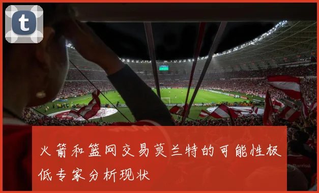火箭和篮网交易莫兰特的可能性极低专家分析现状