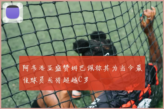 阿韦洛亚盛赞姆巴佩称其为当今最佳球员或将超越C罗