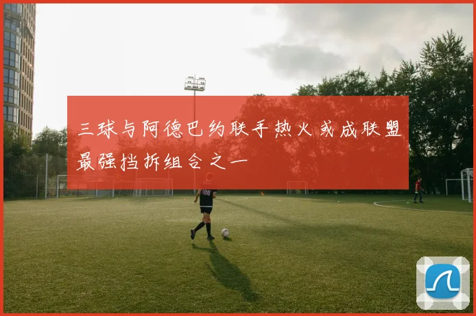 三球与阿德巴约联手热火或成联盟最强挡拆组合之一