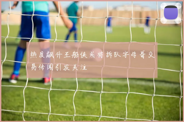 热度飙升王船侠或将拆队字母哥交易传闻引发关注