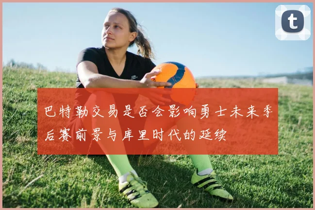 巴特勒交易是否会影响勇士未来季后赛前景与库里时代的延续