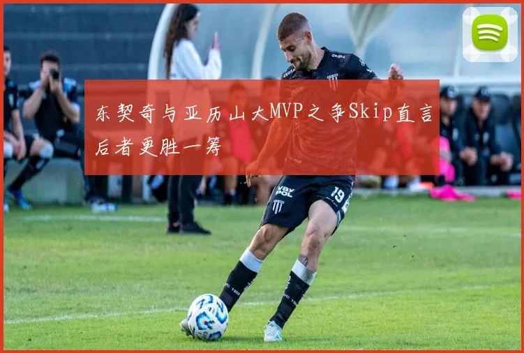 东契奇与亚历山大MVP之争Skip直言后者更胜一筹