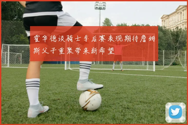 霍华德谈骑士季后赛表现期待詹姆斯父子重聚带来新希望
