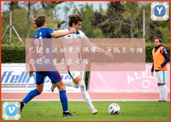巴德吉谈动漫与偶像：海贼王与梅西的双重启发之路