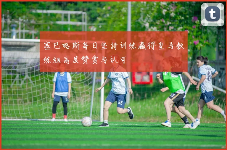 塞巴略斯每日坚持训练赢得皇马教练组高度赞赏与认可