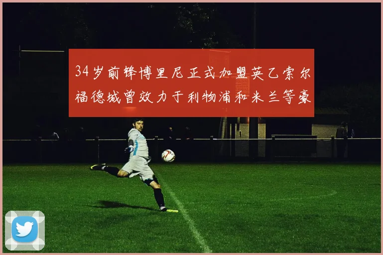 34岁前锋博里尼正式加盟英乙索尔福德城曾效力于利物浦和米兰等豪门