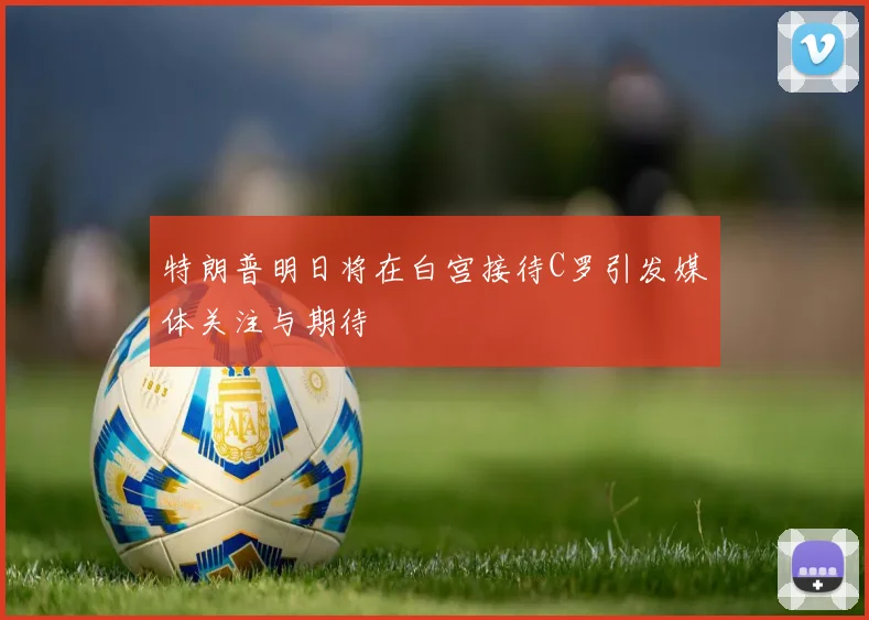特朗普明日将在白宫接待C罗引发媒体关注与期待