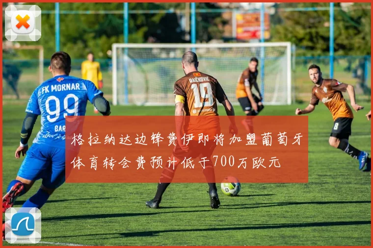 格拉纳达边锋费伊即将加盟葡萄牙体育转会费预计低于700万欧元